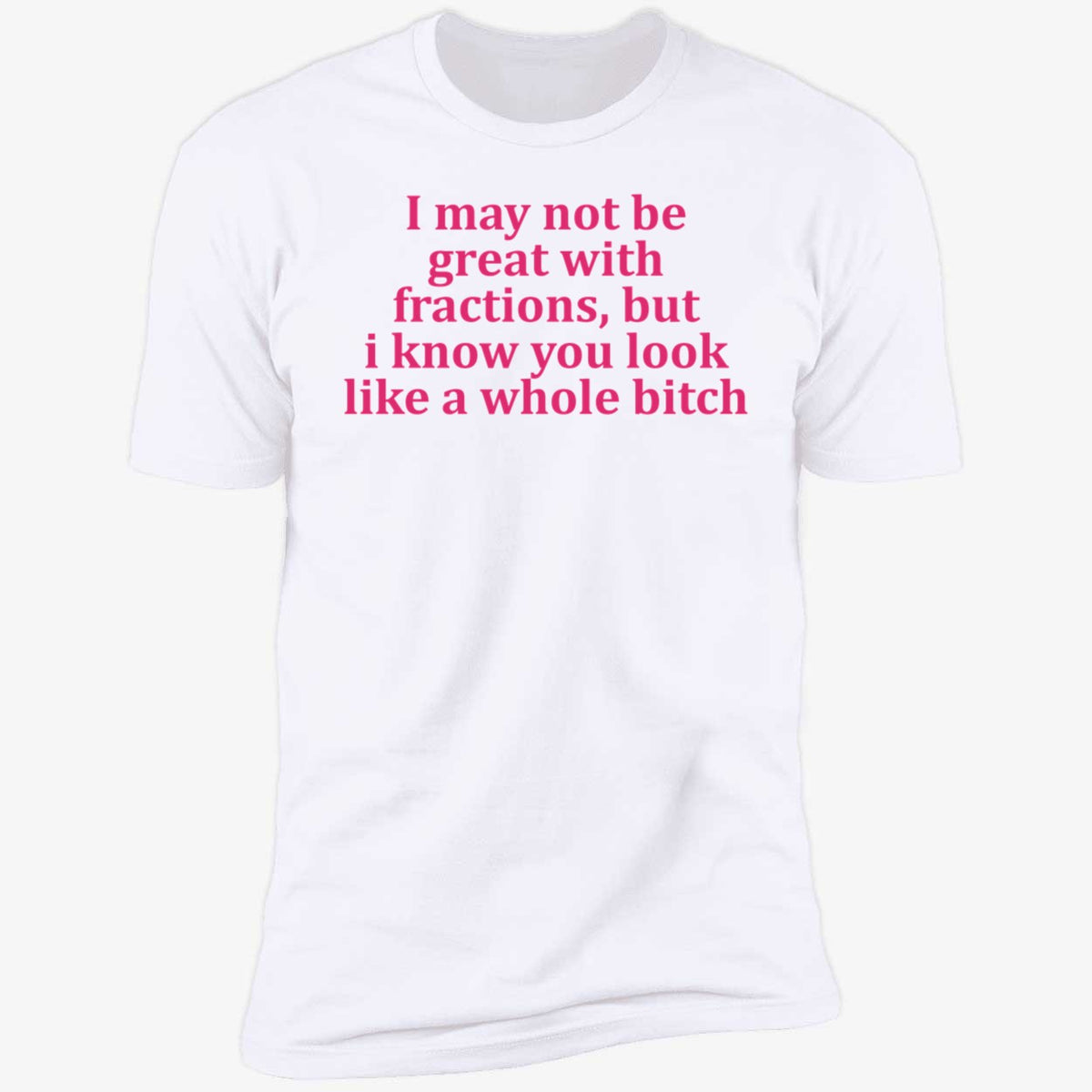 I May Not Be Great With Fractions But I Know You Look Like A Whole Bitch Shirt